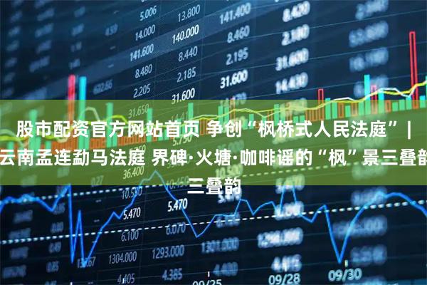 股市配资官方网站首页 争创“枫桥式人民法庭” | 云南孟连勐马法庭 界碑·火塘·咖啡谣的“枫”景三叠韵