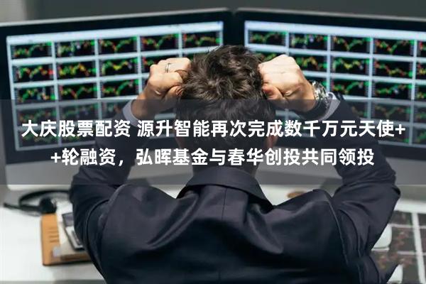 大庆股票配资 源升智能再次完成数千万元天使++轮融资，弘晖基金与春华创投共同领投