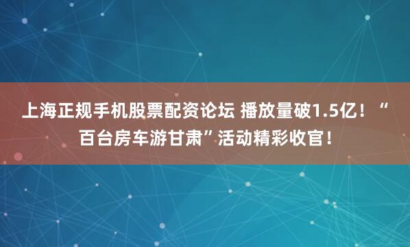 上海正规手机股票配资论坛 播放量破1.5亿！“百台房车游甘肃”活动精彩收官！