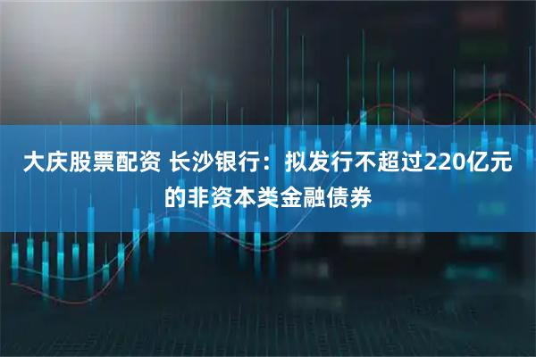 大庆股票配资 长沙银行：拟发行不超过220亿元的非资本类金融债券