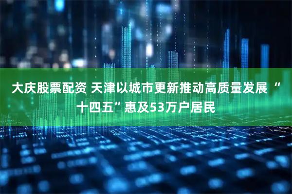 大庆股票配资 天津以城市更新推动高质量发展 “十四五”惠及53万户居民