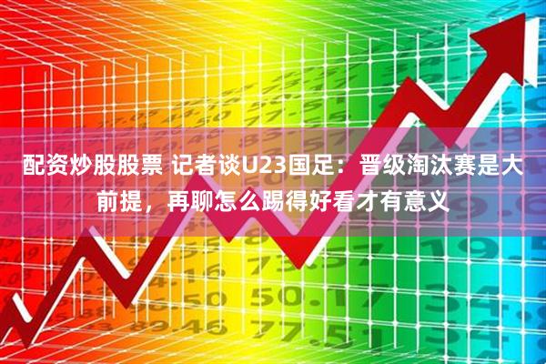 配资炒股股票 记者谈U23国足：晋级淘汰赛是大前提，再聊怎么踢得好看才有意义