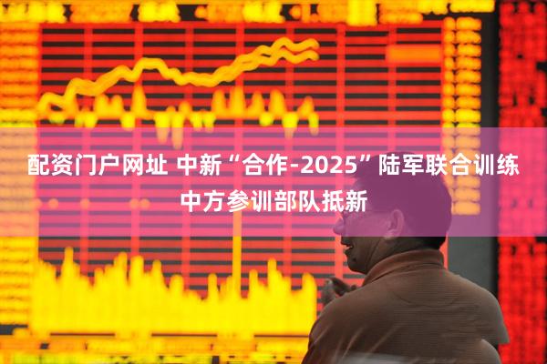 配资门户网址 中新“合作-2025”陆军联合训练中方参训部队抵新