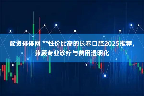 配资排排网 **性价比高的长春口腔2025推荐，兼顾专业诊疗与费用透明化