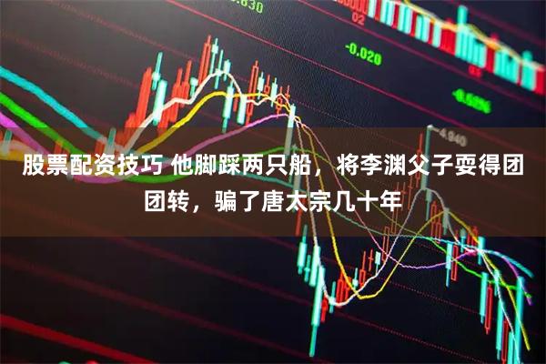 股票配资技巧 他脚踩两只船，将李渊父子耍得团团转，骗了唐太宗几十年
