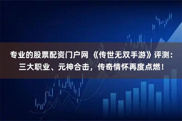 专业的股票配资门户网 《传世无双手游》评测：三大职业、元神合击，传奇情怀再度点燃！