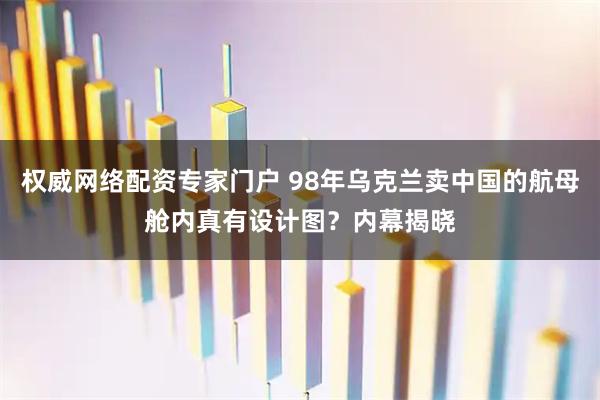 权威网络配资专家门户 98年乌克兰卖中国的航母舱内真有设计图？内幕揭晓