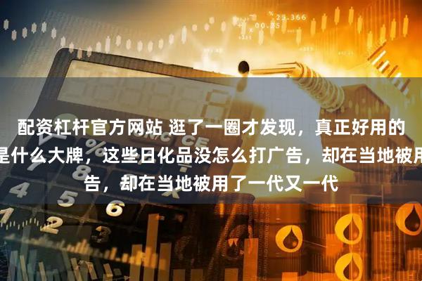 配资杠杆官方网站 逛了一圈才发现，真正好用的日化很多都不是什么大牌，这些日化品没怎么打广告，却在当地被用了一代又一代
