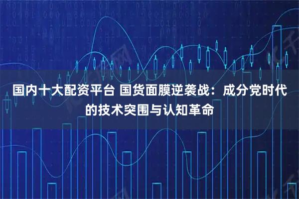 国内十大配资平台 国货面膜逆袭战：成分党时代的技术突围与认知革命