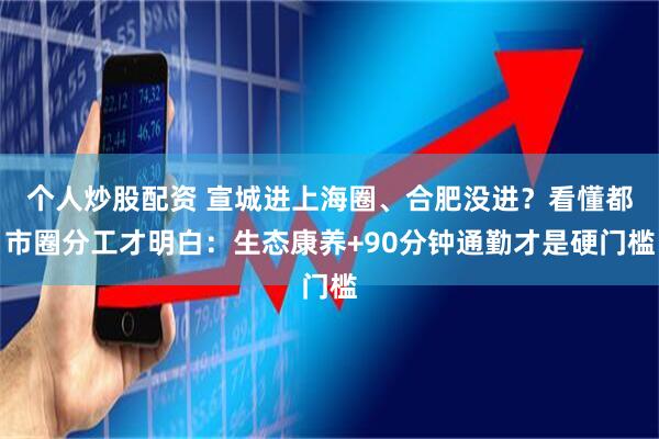 个人炒股配资 宣城进上海圈、合肥没进？看懂都市圈分工才明白：生态康养+90分钟通勤才是硬门槛