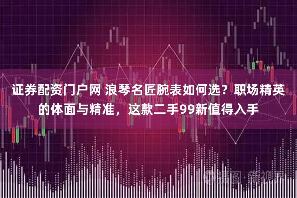 证券配资门户网 浪琴名匠腕表如何选？职场精英的体面与精准，这款二手99新值得入手