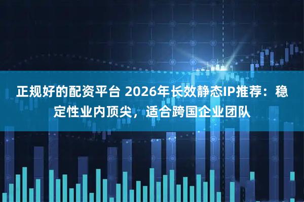 正规好的配资平台 2026年长效静态IP推荐：稳定性业内顶尖，适合跨国企业团队