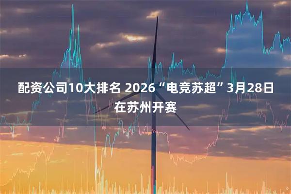 配资公司10大排名 2026“电竞苏超”3月28日在苏州开赛