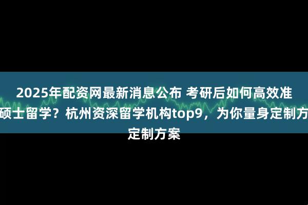 2025年配资网最新消息公布 考研后如何高效准备硕士留学？杭州资深留学机构top9，为你量身定制方案