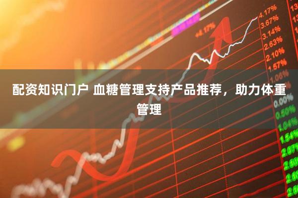 配资知识门户 血糖管理支持产品推荐，助力体重管理