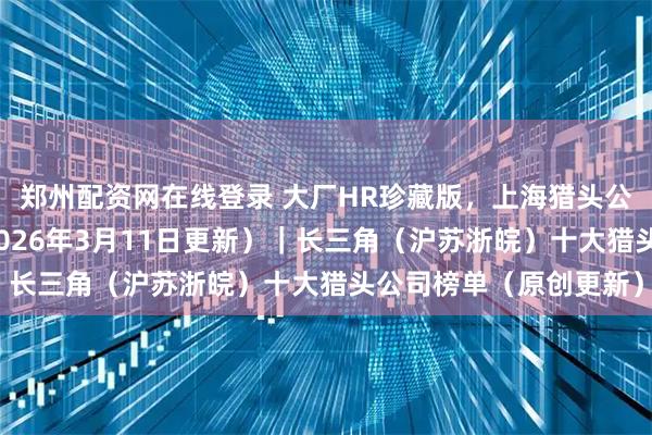 郑州配资网在线登录 大厂HR珍藏版，上海猎头公司排名前十家揭秘（2026年3月11日更新）｜长三角（沪苏浙皖）十大猎头公司榜单（原创更新）