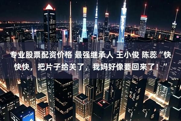 专业股票配资价格 最强继承人 王小俊 陈蕊“快快快，把片子给关了，我妈好像要回来了！”