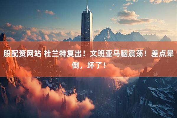 股配资网站 杜兰特复出！文班亚马脑震荡！差点晕倒，坏了！