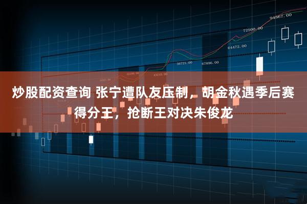 炒股配资查询 张宁遭队友压制，胡金秋遇季后赛得分王，抢断王对决朱俊龙