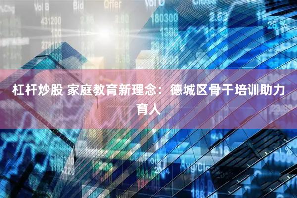 杠杆炒股 家庭教育新理念：德城区骨干培训助力育人