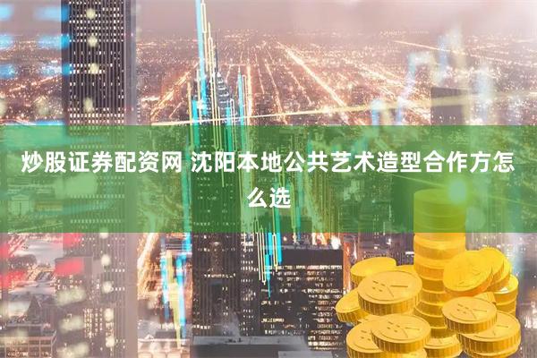 炒股证券配资网 沈阳本地公共艺术造型合作方怎么选